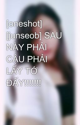 [oneshot] [junseob] SAU NÀY PHẢI CẬU PHẢI LẤY TỚ ĐẤY!!!!!!!