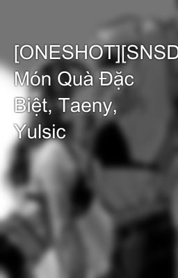 [ONESHOT][SNSD] Món Quà Đặc Biệt, Taeny, Yulsic