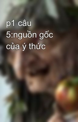 p1 câu 5:nguồn gốc của ý thức