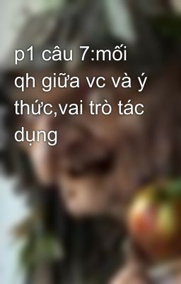 p1 câu 7:mối qh giữa vc và ý thức,vai trò tác dụng