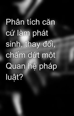 Phân tích căn cứ làm phát sinh, thay đổi, chấm dứt một Quan hệ pháp luật?