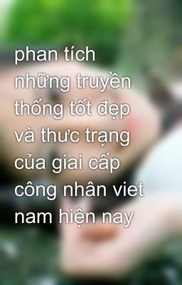 phan tích những truyền thống tốt đẹp và thưc trạng của giai cấp công nhân viet nam hiện nay