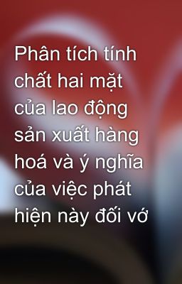 Phân tích tính chất hai mặt của lao động sản xuất hàng hoá và ý nghĩa của việc phát hiện này đối vớ