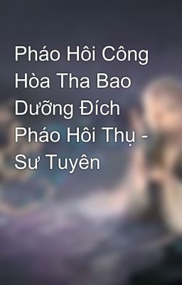 Pháo Hôi Công Hòa Tha Bao Dưỡng Đích Pháo Hôi Thụ - Sư Tuyên