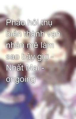 Pháo hôi thụ biến thành vạn nhân mê làm sao bây giờ - Nhất Mai - ongoing