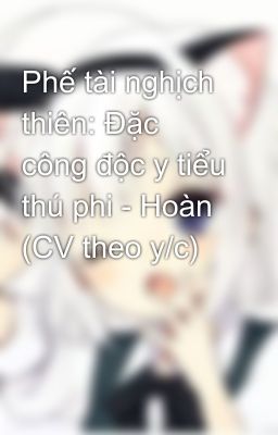 Phế tài nghịch thiên: Đặc công độc y tiểu thú phi - Hoàn (CV theo y/c)