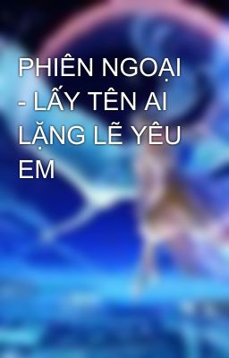 PHIÊN NGOẠI - LẤY TÊN AI LẶNG LẼ YÊU EM