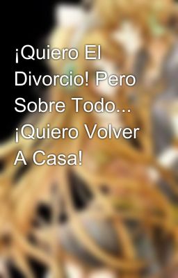 ¡Quiero El Divorcio! Pero Sobre Todo... ¡Quiero Volver A Casa!