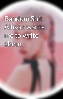 Random Shit Allison wants me to write about