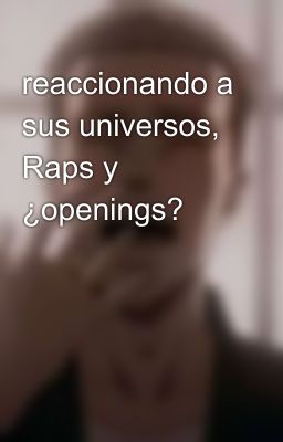 reaccionando a sus universos, Raps y ¿openings?