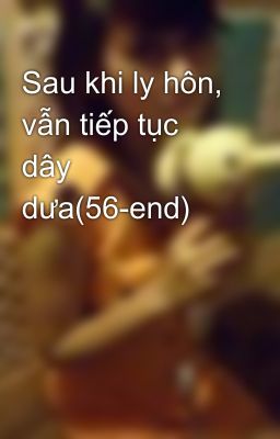 Sau khi ly hôn, vẫn tiếp tục dây dưa(56-end)