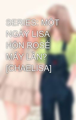 SERIES: MỘT NGÀY LISA HÔN ROSÉ MẤY LẦN? [CHAELISA]