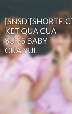 [SNSD][SHORTFIC] KET QUA CUA SU 35 BABY CUA YUL