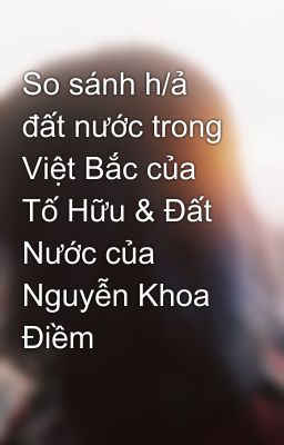 So sánh h/ả đất nước trong Việt Bắc của Tố Hữu & Đất Nước của Nguyễn Khoa Điềm