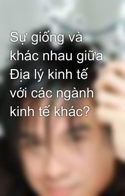 Sự giống và khác nhau giữa Địa lý kinh tế với các ngành kinh tế khác?