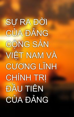 SỰ RA ĐỜI CỦA ĐẢNG CỘNG SẢN VIỆT NAM VÀ CƯƠNG LĨNH CHÍNH TRỊ ĐẦU TIÊN CỦA ĐẢNG