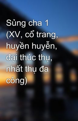 Sủng cha 1 (XV, cổ trang, huyền huyễn, đại thúc thụ, nhất thụ đa công)