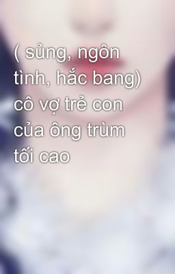 ( sủng, ngôn tình, hắc bang) cô vợ trẻ con của ông trùm tối cao 