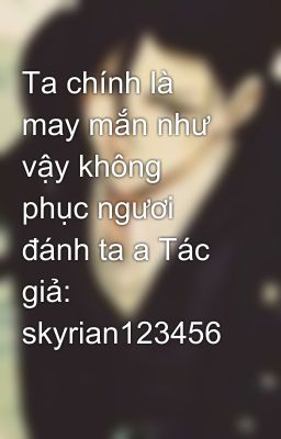 Ta chính là may mắn như vậy không phục ngươi đánh ta a Tác giả: skyrian123456