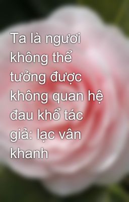 Ta là ngươi không thể tưởng được  không quan hệ đau khổ tác giả: lạc vân khanh