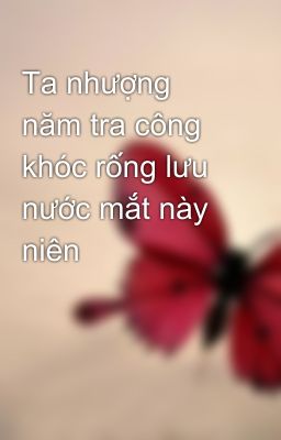 Ta nhượng năm tra công khóc rống lưu nước mắt này niên