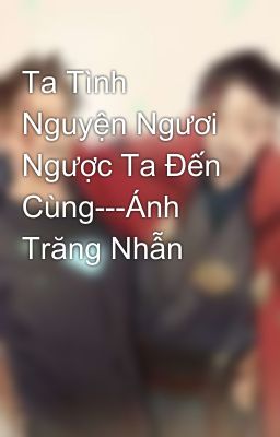 Ta Tình Nguyện Ngươi Ngược Ta Đến Cùng---Ánh Trăng Nhẫn