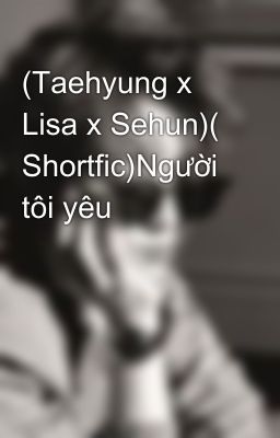 (Taehyung x Lisa x Sehun)( Shortfic)Người tôi yêu