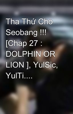 Tha Thứ Cho Seobang !!! [Chap 27 : DOLPHIN OR LION ], YulSic, YulTi....