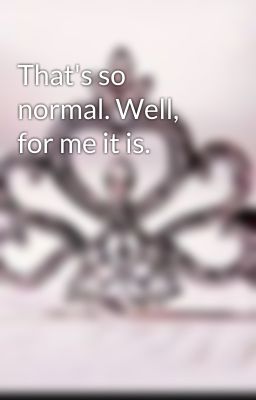 That's so normal. Well, for me it is.