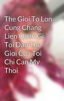 The Gioi To Lon Cung Chang Lien Quan Gi Toi Dau The Gioi Cua Toi Chi Can My Thoi