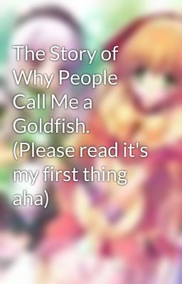 The Story of Why People Call Me a Goldfish. (Please read it's my first thing aha)