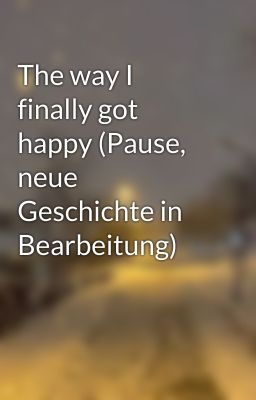 The way I finally got happy (Pause, neue Geschichte in Bearbeitung)