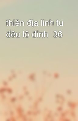 thiên địa linh tu đều lô đỉnh  36