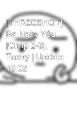 [THREESHOT] Ba Ngày Yêu [Chap 2-3], Taeny | Update 16.02