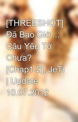 [THREESHOT] Đã Bao Giờ ... Cậu Yêu Tớ Chưa? [Chap1-2], JeTi | Update 10.07.2012