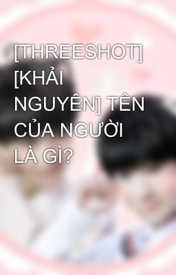 [THREESHOT] [KHẢI NGUYÊN] TÊN CỦA NGƯỜI LÀ GÌ?