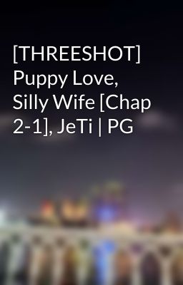 [THREESHOT] Puppy Love, Silly Wife [Chap 2-1], JeTi | PG