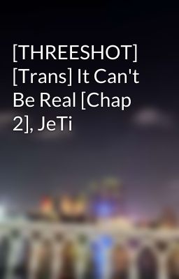 [THREESHOT] [Trans] It Can't Be Real [Chap 2], JeTi