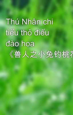 Thú Nhân chi tiểu thỏ điếu đào hoa  《兽人之小兔钓桃花》作者：令灼年（VIP2013-05-28完结）