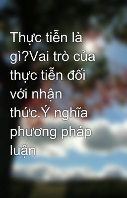 Thực tiễn là gì?Vai trò của thực tiễn đối với nhận thức.Ý nghĩa phương pháp luận