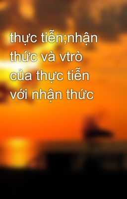 thực tiễn;nhận thức và vtrò của thực tiễn với nhận thức