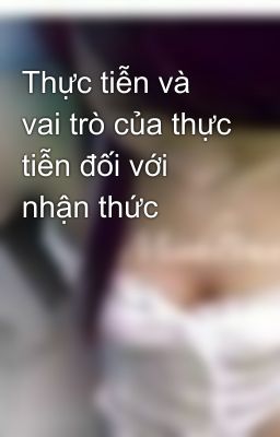 Thực tiễn và vai trò của thực tiễn đối với nhận thức