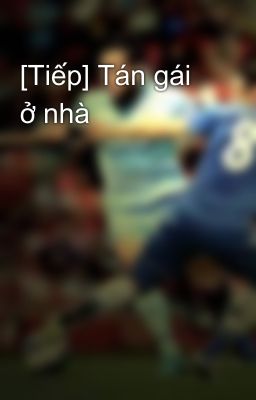 [Tiếp] Tán gái ở nhà