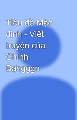 Tiêu đề Mặc định - Viết truyện của Chính Bạhgggn