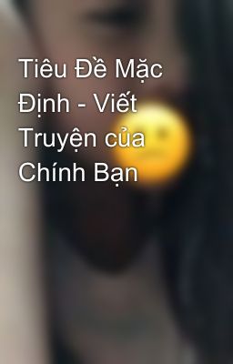 Tiêu Đề Mặc Định - Viết Truyện của Chính Bạn