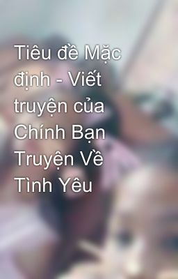 Tiêu đề Mặc định - Viết truyện của Chính Bạn Truyện Về Tình Yêu