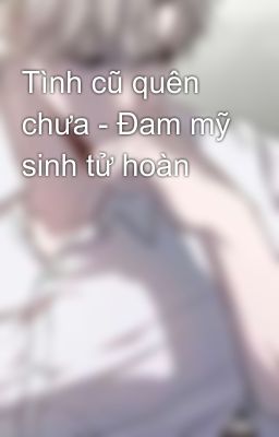 Tình cũ quên chưa - Đam mỹ sinh tử hoàn