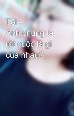 Tôi - Anh,chúng ta rốt cuộc là gì của nhau? 