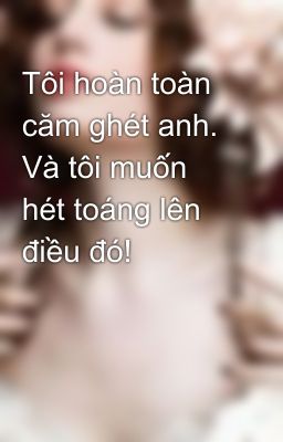 Tôi hoàn toàn căm ghét anh. Và tôi muốn hét toáng lên điều đó!