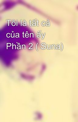 Tôi là tất cả của tên ấy Phần 2 ( Suna)